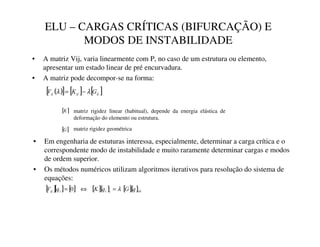 ELU – CARGAS CRÍTICAS (BIFURCAÇÃO) E
MODOS DE INSTABILIDADE
• A matriz Vij, varia linearmente com P, no caso de um estrutura ou elemento,
apresentar um estado linear de pré encurvadura.
• A matriz pode decompor-se na forma:
( )
[ ] [ ] [ ]
LM
LM
LM *
.
9 λ
λ −
=
matriz rigidez linear (habitual), depende da energia elástica de
deformação do elemento ou estrutura.
matriz rigidez geométrica
[ ]
.
[ ]
*
• Em engenharia de estuturas interessa, especialmente, determinar a carga crítica e o
correspondente modo de instabilidade e muito raramente determinar cargas e modos
de ordem superior.
• Os métodos numéricos utilizam algoritmos iterativos para resolução do sistema de
equações:
[ ][ ] [ ] [ ]{ } [ ]{ }0
0
3
3
4
4
4
5
T
*
T
.
T
9 λ
=
⇔
=
 