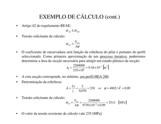 EXEMPLO DE CÁLCULO (cont.)
• Artigo 42 do regulamento REAE:
• Tensão solicitante de cálculo:
• O coeficiente de encurvadura será função da esbelteza do pilar e portanto do perfil
seleccionado. Como primeira aproximação de um processo iterativo, poderemos
determinar a área da secção necessária para atingir um estado plástico da secção:
• A esta secção corresponde, no mínimo, um perfil HEA 280.
• Determinação da esbelteza:
• Tensão solicitante de cálculo:
• O valor da tensão resistente de cálculo vale 235 [MPa]
5G
6G σ
σ ≤
ϕ
σ
$
16G
6G =
[ ]
2
3
6
0 10
36
.
9
10
235
2200000
P
$ −
×
=
×
=
09
.
0
/
4802
228
070
,
0
2
=
=
⇒
=
=
= λ
ϕ
λ
/
L
/H
]
[ ]
03D
$
16G
6G 2512
09
.
0
10
9730
2200000
6
=
×
×
=
= −
ϕ
σ
 