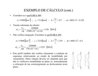 EXEMPLO DE CÁLCULO (cont.)
• Considere-se o perfil HEA 400 :
• Tensão solicitante de cálculo:
• Não verifica inequação. Considere-se perfil HEA 450:
[ ] [ ] 102
.
0
/
4802
;
217
;
4
,
73
;
15900 2
2
=
=
=
=
=
= λ
ϕ
λ
]
]
L
/H
PP
L
PP
$
[ ]
03D
$
16G
6G 1356
102
.
0
10
15900
2200000
6
=
×
×
=
= −
ϕ
σ
[ ] [ ] 1
.
0
/
4802
;
219
;
9
,
72
;
17800 2
2
=
=
=
=
=
= λ
ϕ
λ
]
]
L
/H
PP
L
PP
$
[ ]
03D
$
16G
6G 1235
1
.
0
10
178
2200000
4
=
×
×
=
= −
ϕ
σ
• Este perfil também não verifica claramente a condição de
segurança relativamente ao estado de instabilidade por
varejamento. Outra solução deveria ser adoptada para que
não se verificasse instabilidade no plano xz, nomeadamente
a colocação de um constrangimento ao deslocamento neste
plano.
 