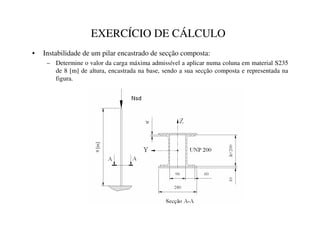 EXERCÍCIO DE CÁLCULO
• Instabilidade de um pilar encastrado de secção composta:
– Determine o valor da carga máxima admissível a aplicar numa coluna em material S235
de 8 [m] de altura, encastrada na base, sendo a sua secção composta e representada na
figura.
 