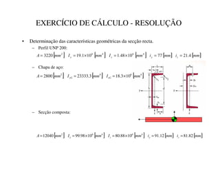 EXERCÍCIO DE CÁLCULO - RESOLUÇÃO
• Determinação das características geométricas da secção recta.
– Perfil UNP 200:
– Chapa de aço:
– Secção composta:
[ ] [ ] [ ] [ ] [ ]
PP
L
PP
L
PP
,
PP
,
PP
$ ]

]
 4
.
21
77
10
48
.
1
10
1
.
19
3220 4
6
4
6
2
=
=
×
=
×
=
=
[ ] [ ] [ ]
4
6
4
2
10
3
.
18
3
.
23333
2800 PP
,
PP
,
PP
$ ]*
* ×
=
=
=
[ ] [ ] [ ] [ ] [ ]
PP
L
PP
L
PP
,
PP
,
PP
$

=

=
82
.
81
12
.
91
10
88
.
80
10
98
.
99
12040 4
6
4
6
2
=
=
×
=
×
=
=
 