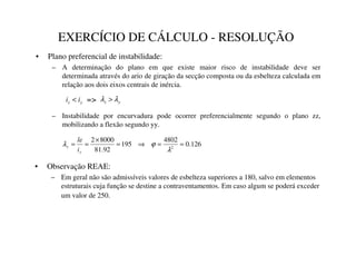 EXERCÍCIO DE CÁLCULO - RESOLUÇÃO
• Plano preferencial de instabilidade:
– A determinação do plano em que existe maior risco de instabilidade deve ser
determinada através do ario de giração da secção composta ou da esbelteza calculada em
relação aos dois eixos centrais de inércia.
– Instabilidade por encurvadura pode ocorrer preferencialmente segundo o plano zz,
mobilizando a flexão segundo yy.

] L
L  
] λ
λ 
=
126
.
0
4802
195
92
.
81
8000
2
2
=
=
⇒
=
×
=
=
λ
ϕ
λ


L
OH
• Observação REAE:
– Em geral não são admissíveis valores de esbelteza superiores a 180, salvo em elementos
estruturais cuja função se destine a contraventamentos. Em caso algum se poderá exceder
um valor de 250.
 