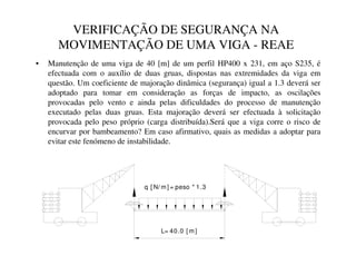 VERIFICAÇÃO DE SEGURANÇA NA
MOVIMENTAÇÃO DE UMA VIGA - REAE
• Manutenção de uma viga de 40 [m] de um perfil HP400 x 231, em aço S235, é
efectuada com o auxílio de duas gruas, dispostas nas extremidades da viga em
questão. Um coeficiente de majoração dinâmica (segurança) igual a 1.3 deverá ser
adoptado para tomar em consideração as forças de impacto, as oscilações
provocadas pelo vento e ainda pelas dificuldades do processo de manutenção
executado pelas duas gruas. Esta majoração deverá ser efectuada à solicitação
provocada pelo peso próprio (carga distribuída).Será que a viga corre o risco de
encurvar por bambeamento? Em caso afirmativo, quais as medidas a adoptar para
evitar este fenómeno de instabilidade.
L= 40.0 [ m]
q [ N/ m] = peso * 1.3
 