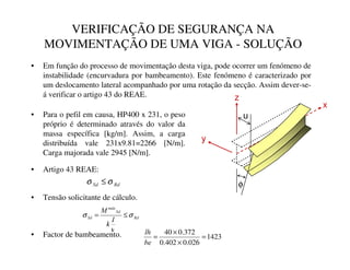 VERIFICAÇÃO DE SEGURANÇA NA
MOVIMENTAÇÃO DE UMA VIGA - SOLUÇÃO
• Em função do processo de movimentação desta viga, pode ocorrer um fenómeno de
instabilidade (encurvadura por bambeamento). Este fenómeno é caracterizado por
um deslocamento lateral acompanhado por uma rotação da secção. Assim dever-se-
á verificar o artigo 43 do REAE.
• Para o pefil em causa, HP400 x 231, o peso
próprio é determinado através do valor da
massa específica [kg/m]. Assim, a carga
distribuída vale 231x9.81=2266 [N/m].
Carga majorada vale 2945 [N/m].
y
z
x
u
φ
5G
6G σ
σ ≤
• Factor de bambeamento. 1423
026
.
0
402
.
0
372
.
0
40
=
×
×
=
EH
OK
• Artigo 43 REAE:
• Tensão solicitante de cálculo.
5G
6G
Pi[
6G
,
N
0
σ
ν
σ ≤
=
 
