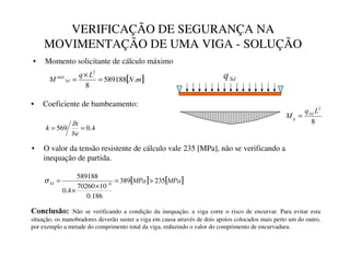 VERIFICAÇÃO DE SEGURANÇA NA
MOVIMENTAÇÃO DE UMA VIGA - SOLUÇÃO
• Momento solicitante de cálculo máximo
• O valor da tensão resistente de cálculo vale 235 [MPa], não se verificando a
inequação de partida.
[ ]
P
1
/
T
0 6G
Pi[
.
589188
8
2
=
×
=
8
2
/
T
0 6G
T =
6G
T
• Coeficiente de bambeamento:
4
.
0
569 =
=
EH
OK
N
[ ] [ ]
03D
03D
6G 235
389
186
.
0
10
70260
4
.
0
589188
8

=
×
×
= −
σ
RQFOXVmR Não se verificando a condição da inequação, a viga corre o risco de encurvar. Para evitar esta
situação, os manobradores deverão suster a viga em causa através de dois apoios colocados mais perto um do outro,
por exemplo a metade do comprimento total da viga, reduzindo o valor do comprimento de encurvadura.
 
