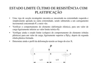 ESTADO LIMITE ÚLTIMO DE RESISTÊNCIA COM
PLASTIFICAÇÃO
• Uma viga de secção recatngular encontra-se encastrada na extremidade esquerda e
simplesmente apoiada na outra extremidade, sendo submetida a um carregamento
incremental concentrado P, a meio vão.
• Verificar o comportamento do elemento (deformção elástica), para um valor de
carga ligeiramente inferior ao valor limite teórico Py
• Verifique ainda o estado limite (colapso) do comportamento do elemento (rótulas
plásticas) para um valor de carga, ligeiramente superior a Ppl,y, depois da segunda
rótula plástica formada.
• Determine ainda o perfil da defromação-tensão ao longo do eixo X.
x
P
L/ 2 L/ 2
A B C
 