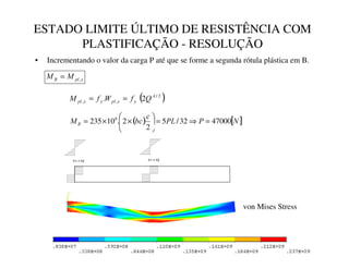 ESTADO LIMITE ÚLTIMO DE RESISTÊNCIA COM
PLASTIFICAÇÃO - RESOLUÇÃO
ε  εy
σ= σy
• Incrementando o valor da carga P até que se forme a segunda rótula plástica em B.

SO
% 0
0 ,
=
( )
2
/
,
, 2
. $


SO


SO 4
I
:
I
0 =
=
( ) [ ]
1
3
3/
F
EF
0 % 47000
32
/
5
2
2
.
10
235 6
=
⇒
=






×
×
=
ε  εy
σ= σy
A B C
von Mises Stress
 