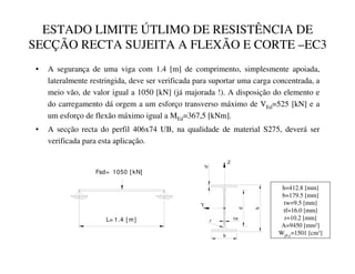 ESTADO LIMITE ÚTLIMO DE RESISTÊNCIA DE
SECÇÃO RECTA SUJEITA A FLEXÃO E CORTE –EC3
• A segurança de uma viga com 1.4 [m] de comprimento, simplesmente apoiada,
lateralmente restringida, deve ser verificada para suportar uma carga concentrada, a
meio vão, de valor igual a 1050 [kN] (já majorada !). A disposição do elemento e
do carregamento dá orgem a um esforço transverso máximo de VEd=525 [kN] e a
um esforço de flexão máximo igual a MEd=367,5 [kNm].
• A secção recta do perfil 406x74 UB, na qualidade de material S275, deverá ser
verificada para esta aplicação.
L= 1.4 [ m]
Fsd= 1050 [ kN]
tw
b
tf
Y
h
Z
d
r
h=412.8 [mm]
b=179.5 [mm]
tw=9.5 [mm]
tf=16.0 [mm]
r=10.2 [mm]
A=9450 [mm2]
Wpl,y=1501 [cm3]
 