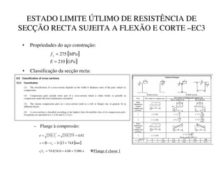 ESTADO LIMITE ÚTLIMO DE RESISTÊNCIA DE
SECÇÃO RECTA SUJEITA A FLEXÃO E CORTE –EC3
• Propriedades do aço construção:
[ ]
[ ]
*3D
(
03D
I 
210
275
=
=
• Classificação da secção recta:
92
,
0
275
235
235 =
=
=
B
I
ε
( ) [ ]
PP
U
W
E
F
C
8
,
74
2
2 =
−
−
=
ε
086
.
5
68
.
4
0
.
16
8
.
74 =
=
=
D
W
F ™Flange é classe 1
– Flange à compressão:
 
