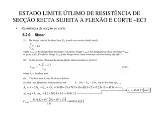 ESTADO LIMITE ÚTLIMO DE RESISTÊNCIA DE
SECÇÃO RECTA SUJEITA A FLEXÃO E CORTE –EC3
• Resistência da secção ao corte:
( ) ( ) 4
.
4184
16
2
.
10
2
5
.
9
16
5
.
179
2
9450
2 =
×
×
+
+
×
×
−
=
+
+
−
=
L
M
L
N
W
U
W
EW
$
$
12
.
4341
5
.
9
8
.
380
2
.
1 =
×
×
=
×
×
=
O
O
P
W
K
$ η
[ ]
2
12
.
4341 PP
$
Q
=
( ) [ ]
1
9
R
S
T
U
4
.
689245
0
.
1
3
/
10
275
10
12
.
4341 6
6
, =
×
×
=
−
 