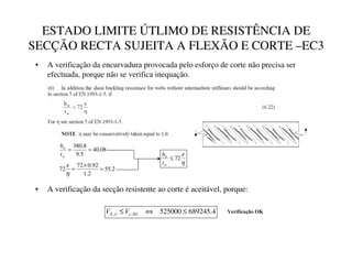 ESTADO LIMITE ÚTLIMO DE RESISTÊNCIA DE
SECÇÃO RECTA SUJEITA A FLEXÃO E CORTE –EC3
• A verificação da encurvadura provocada pelo esforço de corte não precisa ser
efectuada, porque não se verifica inequação.
08
.
40
5
.
9
8
.
380
=
=
V
V
W
K
2
.
55
2
.
1
92
.
0
72
72 =
×
=
η
ε η
ε
72
≤
W
W
W
K
• A verificação da secção resistente ao corte é aceitável, porque:
4
.
689245
525000
,
, ≤
⇔
≤ 5G
F
G
( 9
9 9HULILFDomR2.
 