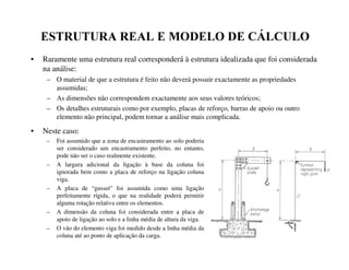 (6758785$5($/(02'(/2'(È/8/2
• Raramente uma estrutura real corresponderá à estrutura idealizada que foi considerada
na análise:
– O material de que a estrutura é feito não deverá possuir exactamente as propriedades
assumidas;
– As dimensões não correspondem exactamente aos seus valores teóricos;
– Os detalhes estruturais como por exemplo, placas de reforço, barras de apoio ou outro
elemento não principal, podem tornar a análise mais complicada.
• Neste caso:
– Foi assumido que a zona de encastramento ao solo poderia
ser considerado um encastramento perfeito, no entanto,
pode não ser o caso realmente existente.
– A largura adicional da ligação à base da coluna foi
ignorada bem como a placa de reforço na ligação coluna
viga.
– A placa de “gusset” foi assumida como uma ligação
perfeitamente rígida, o que na realidade poderá permitir
alguma rotação relativa entre os elementos.
– A dimensão da coluna foi considerada entre a placa de
apoio de ligação ao solo e a linha média de altura da viga.
– O vão do elemento viga foi medido desde a linha média da
coluna até ao ponto de aplicação da carga.
 