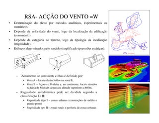 RSA- ACÇÃO DO VENTO =W
• Determinação do efeito por métodos analíticos, experimentais ou
numéricos.
• Depende da velocidade do vento, logo da localização da edificação
(zonamento)
• Depende da categoria do terreno, logo da tipologia da localização
(rugosidade).
• Esforços determinados pelo modelo simplificado (presssões estáticas).
22
20
20
22
23
30
23
32
23
27
24
20
26
24
28
28
30
24
26
25
30
28
31
25
26
28 28
8
29
30
30
30
28
28
31
27
28 28
30
30
36
27
26
28
24
27
27
28
29
30
21
22
23
26
25
24
23
Special regulation
– Zonamento do continente e ilhas é definido por:
• Zona A – locais não incluídos na zona B;
• Zona B – Açores e Madeira e, no continente, locais situados
na faixa de 5Km de largura ou altitude superiores a 600m.
– Rugosidade aerodinâmica pode ser dividida segundo a
classificação I e II:
• Rugosidade tipo I – zonas urbanas (construções de médio e
grande porte)
• Rugosidade tipo II – zonas rurais e periferia de zonas urbanas
 