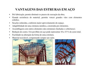 9$17$*(16'$6(67585$6(0$d2
• Pré fabricação, permie diminuir os prazos de execução da obra;
• Grande resistência do material, permite vencer grandes vãos com elementos
esbeltos.
• Secções reduzidas, conferem maior aproveitamento do espaço.
• Adaptibilidade de uma estrutura metálica, construída por elementos.
• Assemblagem com outros elementos não estruturais (fachadas e coberturas).
• Redução de custos. Um pavilhão em aço pode representar 10 a 15 % do custo total.
• Facilidade na alteração da forma de uma estrutura.
• Material reciclável, comportando sempre um valor.
 