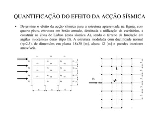 QUANTIFICAÇÃO DO EFEITO DA ACÇÃO SÍSMICA
• Determine o efeito da acção sísmica para a estrutura apresentada na figura, com
quatro pisos, estrutura em betão armado, destinada a utilização de escritórios, a
construir na zona de Lisboa (zona sísmica A), sendo o terreno da fundação em
argilas miocénicas duras (tipo II). A estrutura modulada com ductilidade normal
(η=2,5), de dimensões em planta 18x30 [m], altura 12 [m] e paredes interiores
amovíveis.
V1 V2 V1
V3 V4 V3
V5
V6
V5
V7
V8
V7
P7
P5
P3
P1
P8
P6
P2
P4
P8
P6
P4
P2
P7
P5
P1
P3
6 6 6
3
3
3
3
5
5
5
5
Fk
5
 