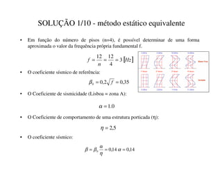 SOLUÇÃO 1/10 - método estático equivalente
• Em função do número de pisos (n=4), é possível determinar de uma forma
aproximada o valor da frequência própria fundamental f.
• O coeficiente sísmico de referência:
[ ]
+]
Q
I 3
4
12
12
=
=
=
• O Coeficiente de sismicidade (Lisboa = zona A):
• O coeficiente sísmico:
35
,
0
2
,
0
0 =
= I
β
0
.
1
=
α
• O Coeficiente de comportamento de uma estrutura porticada (η):
5
,
2
=
η
14
,
0
14
,
0
0 =
=
= α
η
α
β
β
 