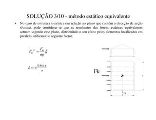 SOLUÇÃO 3/10 - método estático equivalente
• No caso de estrutura simétrica em relação ao plano que contém a direcção da acção
sísmica, pode considerar-se que as resultantes das forças estáticas equivalentes
actuam segundo esse plano, distribuindo o seu efeito pelos elementos localizados em
paralelo, utilizando o seguinte factor.
b
a
Fk
x
D
[
×
×
=
6
.
0
1
ξ
ξ
QS
)
) NL
SL
NL =
 