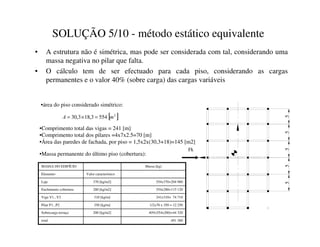 SOLUÇÃO 5/10 - método estático equivalente
• A estrutura não é simétrica, mas pode ser considerada com tal, considerando uma
massa negativa no pilar que falta.
• O cálculo tem de ser efectuado para cada piso, considerando as cargas
permanentes e o valor 40% (sobre carga) das cargas variáveis
•área do piso considerado simétrico:
5
5
5
5
Fk
5
[ ]
2
554
3
,
18
3
,
30 P
$ =
×
=
•Comprimento total das vigas = 241 [m]
•Comprimento total dos pilares =4x7x2.5=70 [m]
•Área das paredes de fachada, por piso = 1,5x2x(30,3+18)=145 [m2]
•Massa permanente do último piso (cobertura):
40%(554x200)=44 320
200 [kg/m2]
Sobrecarga terraço
491 380
total
1/2x70 x 350 = 12 250
350 [kg/m]
Pilar P1...P2
241x310= 74 710
310 [kg/m]
Viga V1...V2
554x280=115 120
280 [kg/m2]
Enchimento cobertura
554x370=204 980
370 [kg/m2]
Laje
Valor característico
Elemento
Massa [kg]
MASSA DO EDIFÍCIO
 
