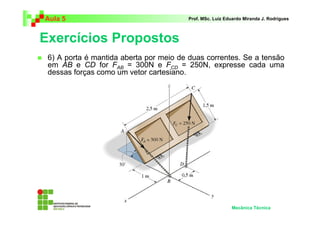 Aula 5 Prof. MSc. Luiz Eduardo Miranda J. Rodrigues 
Exercícios Propostos 
 6) A porta é mantida aberta por meio de duas correntes. Se a tensão 
em AB e CD for FAB = 300N e FCD = 250N, expresse cada uma 
dessas forças como um vetor cartesiano. 
Mecânica Técnica 
 
