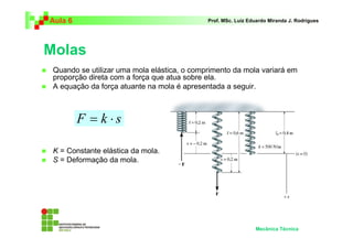 Aula 6 Prof. MSc. Luiz Eduardo Miranda J. Rodrigues 
Molas 
 Quando se utilizar uma mola elástica, o comprimento da mola variará em 
proporção direta com a força que atua sobre ela. 
 A equação da força atuante na mola é apresentada a seguir. 
 K = Constante elástica da mola. 
 S = Deformação da mola. 
Mecânica Técnica 
F = k ⋅ s 
 