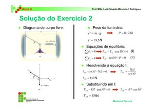 Aula 6 Prof. MSc. Luiz Eduardo Miranda J. Rodrigues 
Solução do Exercício 2 
 Diagrama de corpo livre: 
 Peso da luminária: 
P = m⋅ g P = 8 ⋅ 9,81 
N 
 Resolvendo a equação II: 
78,5 
sen 
 Equações de equilíbrio: 
TAC = 
N 
 Substituindo em I: 
Mecânica Técnica 
P = 78,5 
Σ = 0 x F 
Σ = 0 y F 
− ⋅ cos30º = 0 AB Ac T T 
T ⋅ sen30º−P = 0 AC 
T ⋅ sen30º−78,5 = 0 AC 30º 
= 157 AC T 
= 157 ⋅ cos30º AB T 
= 136 AB T 
(I) 
(II) 
−157 ⋅ cos30º = 0 AB T 
N 
 