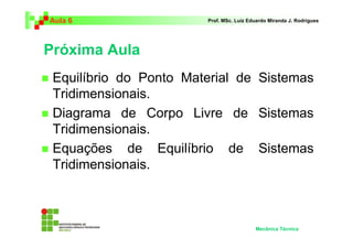 Aula 6 Prof. MSc. Luiz Eduardo Miranda J. Rodrigues 
Próxima Aula 
 Equilíbrio do Ponto Material de Sistemas 
Tridimensionais. 
 Diagrama de Corpo Livre de Sistemas 
Tridimensionais. 
 Equações de Equilíbrio de Sistemas 
Tridimensionais. 
Mecânica Técnica 
 