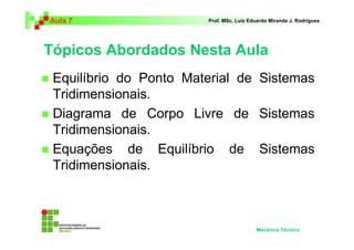 Aula 7 Prof. MSc. Luiz Eduardo Miranda J. Rodrigues 
Tópicos Abordados Nesta Aula 
 Equilíbrio do Ponto Material de Sistemas 
Tridimensionais. 
 Diagrama de Corpo Livre de Sistemas 
Tridimensionais. 
 Equações de Equilíbrio de Sistemas 
Tridimensionais. 
Mecânica Técnica 
 