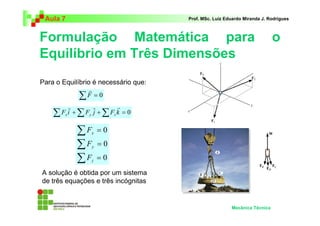 Aula 7 Prof. MSc. Luiz Eduardo Miranda J. Rodrigues 
Formulação Matemática para o 
Equilíbrio em Três Dimensões 
Mecânica Técnica 
Para o Equilíbrio é necessário que: 
ΣF = 0 
r r r 
Σ 
Σ 
Σ 
= 
= 
= 
0 
0 
0 
F 
x 
y 
F 
F 
z 
r 
ΣF i +ΣF j +ΣF k = 0 x y z 
A solução é obtida por um sistema 
de três equações e três incógnitas 
 