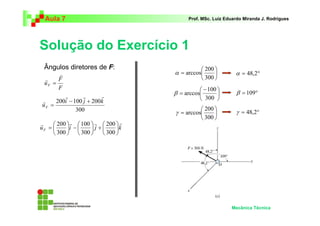 Aula 7 Prof. MSc. Luiz Eduardo Miranda J. Rodrigues 
Solução do Exercício 1 
α arccos α = 48,2° 
β arccos β = 109° 
γ arccos γ = 48,2° 
Mecânica Técnica 
F 
F 
uF 
r 
r 
= 
200i 100 j 200k 
300 
uF 
r r r 
r − + 
= 
r r r r 
 
 
+   
 
 
−   
 
 
=  
 
200 
100 
200 
u i j k F 
300 
300 
300 
 
 
=  
 
200 
300 
 
 
 − 
 
= 
100 
300 
 
 
=  
 
200 
300 
Ângulos diretores de F: 
 