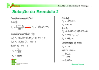 Aula 7 Prof. MSc. Luiz Eduardo Miranda J. Rodrigues 
Solução do Exercício 2 
Mecânica Técnica 
0,707 C 
981 = C F 
= 813 C F 
= 862 D F 
= 693,7 B F 
Solução das equações: 
Deformação da mola: 
F k s B = ⋅ 
693,7 = 1500 ⋅ s 
693,7 s = 
1500 
s = 0,462 
0,667 
D 
F 
F 
⋅ 
= D C F = 1,059 ⋅ F 
0,5⋅ + (0,667 ⋅ (1,059 ⋅ )) − 981 = 0 C C F F 
0,5⋅ + 0,706 ⋅ − 981 = 0 C C F F 
1,207 ⋅ − 981 = 0 C F 
1,207 
= 1,059⋅813 D F 
− 0,5⋅813− 0,333⋅862 = 0 B F 
= 406,5 + 287,04 B F 
De (II): 
(IV): 
Substituindo (IV) em (III): 
Em (IV): 
Em (I): 
N 
N 
N 
m 
 