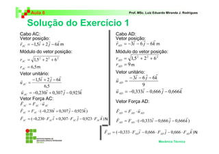 Aula 8 Prof. MSc. Luiz Eduardo Miranda J. Rodrigues 
Solução do Exercício 1 
r r r r 
= −0,333 − 0,666 − 0,666 
v r r r 
= ⋅ − − − 
v r r r 
= − ⋅ − ⋅ − ⋅ 
Mecânica Técnica 
r r r r 
= −1,5 + 2 − 6 
r i j k AC 
2 2 2 = 1,5 + 2 + 6 AC r 
= 6,5 AC r 
1,5i 2 j 6k 
6,5 
uAC 
r r r 
r − + − 
= 
r r r r 
= −0,230 + 0,307 − 0,923 
u i j k AC 
v r 
= ⋅ 
AC AC AC F F u 
v r r r 
= ⋅ − + − 
F F ( 0,230i 0,307 j 0,923k ) AC AC 
v r r r 
= − ⋅ + ⋅ − ⋅ 
F ( 0,230 F i 0,307 F j 0,923 F k ) AC AC AC AC 
r r r r 
= −3 − 6 − 6 
r i j k AD 
2 2 2 = 1,5 + 2 + 6 AD r 
= 9 AD r 
3i 6 j 6k 
9 
uAD 
r r r 
r − − − 
= 
u i j k AD 
v r 
= ⋅ 
AD AD AD F F u 
F F ( 0,333i 0,666 j 0,666k ) AD AD 
F ( 0,333 F i 0,666 F j 0,666 F k ) AD AD AD AD 
Cabo AC: 
Vetor posição: 
Módulo do vetor posição: 
Vetor unitário: 
Vetor Força AC: 
Cabo AD: 
Vetor posição: 
Módulo do vetor posição: 
Vetor unitário: 
Vetor Força AD: 
N 
N 
m 
m 
m 
m 
 
