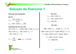 Aula 8 Prof. MSc. Luiz Eduardo Miranda J. Rodrigues 
Solução do Exercício 1 
Mecânica Técnica 
Solução das equações: 
200 0,230 AC 
Substituindo (IV) em (II): 
Em (IV): 
Em (III): 
0,333 
AD 
F 
F 
− ⋅ 
= 
AD AC F = 600 − 0,690 ⋅ F 
300 + 0,307 ⋅ − (0,666 ⋅ (600 − 0,690 ⋅ )) = 0 AC AC F F 
300 + 0,307 ⋅ − 400 + 0,459 ⋅ = 0 AC AC F F 
−100 + 0,766 ⋅ = 0 AC F 
100 = AC F = 131,57 AC F 
0,766 
AD AC F = 600 − 0,690 ⋅ F 
= 600 − 0,690⋅131,57 AD F 
= 509,21 AD F 
− 600 − 0,923⋅ F − 0,666 ⋅ F + F = 0 AC AD 
− 600 − 0,923 ⋅131,57 − 0,666 ⋅ 509,21+ F = 0 
F = 600 + 0,923 ⋅131,57 + 0,666 ⋅ 509,21 
F = 600 +121,43 + 339,13 
F = 1060,57 
De (I): 
(IV) 
N 
N 
N 
 