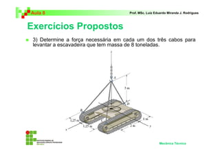Aula 8 Prof. MSc. Luiz Eduardo Miranda J. Rodrigues 
Exercícios Propostos 
 3) Determine a força necessária em cada um dos três cabos para 
levantar a escavadeira que tem massa de 8 toneladas. 
Mecânica Técnica 
 