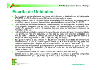 Aula 1 Prof. MSc. Luiz Eduardo Miranda J. Rodrigues 
Escrita de Unidades 
 Os princípios gerais relativos à escrita de símbolos das unidades foram adotadas pela 
9ª CGPM, em 1948, alguns comentários são apresentados a seguir. 
 a) Os símbolos usados para discriminar quantidades físicas devem ser apresentados 
em itálico, mas os símbolos das unidades são digitados em romano [ex: F = 23 N]. 
 b) As unidades derivadas de nomes próprios devem ser escritas com a primeira letra 
em maiúsculo, enquanto que as outras devem ser apresentadas em minúsculo [ex: 
newton, N; pascal, Pa, metro, m], exceto o litro, que pode ser escrito em minúsculo ou 
maiúsculo ( l ou L ). 
 c) O símbolo da unidade é geralmente descrito pela primeira letra do nome da unidade 
[ex: grama, g e não gm; segundo, s e não seg ou sec], com algumas exceções [ex: 
mol, cd e Hz]. Também, o símbolo da unidade não deve ser seguido por um ponto e o 
seu plural não é seguido de s [ex: 3 kg e não 3 kg. ou 3 kgs]. 
 d) A palavra grau e seu símbolo ° devem ser omitidos da unidade de temperatura 
termodinâmica, T [isto é, usa-se apenas kelvin ou K e não Kelvin ou °K], mas são 
retidos quando se quer designar temperatura Celcius, t [ex: graus Celcius ou °C]. 
 e) Os símbolos dos prefixos que representam grandezas maiores ou iguais a 106 são 
escritos em maiúsculo, enquanto que todas os outros são escritos em minúsculo [ex: 
mega, M; hecto, h]. 
 f) Um prefixo nunca deve ser usado sozinho [ex: 106/m3, mas não M/m3]. 
 g) Não deve ser colocado espaço entre o prefixo e a unidade e prefixos compostos 
devem ser evitados [ex: 1 pF, e não 1 p F ou 1 ZZF; 1 nm, e não 1mZm]. 
Mecânica Técnica 
 