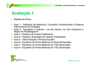 Aula 9 Prof. MSc. Luiz Eduardo Miranda J. Rodrigues 
Avaliação 1 
 Matéria da Prova: 
 Aula 1 - Definição de Mecânica, Conceitos Fundamentais e Sistema 
Internacional de Unidades 
 Aula 2 - Escalares e Vetores - Lei dos Senos, Lei dos Cossenos e 
Regra do Paralelogramo 
 Aula 3 - Sistema de Forças Coplanares 
 Aula 4 - Adição e Subtração de Vetores Cartesianos 
 Aula 5 - Vetor Posição e Produto Escalar 
 Aula 6 - Equilíbrio do Ponto Material em Duas Dimensões 
 Aula 7 - Equilíbrio do Ponto Material em Três Dimensões 
 Aula 8 - Equilíbrio do Ponto Material em Três Dimensões 
Mecânica Técnica 
 