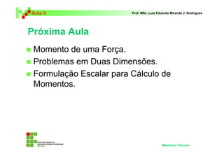 Aula 9 Prof. MSc. Luiz Eduardo Miranda J. Rodrigues 
Próxima Aula 
 Momento de uma Força. 
 Problemas em Duas Dimensões. 
 Formulação Escalar para Cálculo de 
Momentos. 
Mecânica Técnica 
 