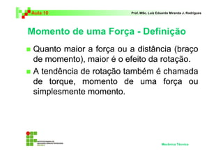 Aula 10 Prof. MSc. Luiz Eduardo Miranda J. Rodrigues 
Momento de uma Força - Definição 
 Quanto maior a força ou a distância (braço 
de momento), maior é o efeito da rotação. 
 A tendência de rotação também é chamada 
de torque, momento de uma força ou 
simplesmente momento. 
Mecânica Técnica 
 