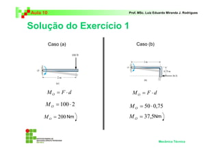 Aula 10 Prof. MSc. Luiz Eduardo Miranda J. Rodrigues 
Solução do Exercício 1 
Mecânica Técnica 
Caso (a) Caso (b) 
M F d O = ⋅ 
= 50 ⋅ 0,75 O M 
= 37,5 O M Nm 
M F d O = ⋅ 
= 100 ⋅ 2 O M 
= 200 O M Nm 
 