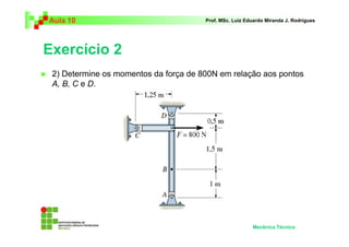 Aula 10 Prof. MSc. Luiz Eduardo Miranda J. Rodrigues 
Exercício 2 
 2) Determine os momentos da força de 800N em relação aos pontos 
A, B, C e D. 
Mecânica Técnica 
 