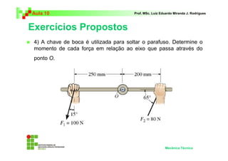 Aula 10 Prof. MSc. Luiz Eduardo Miranda J. Rodrigues 
Exercícios Propostos 
 4) A chave de boca é utilizada para soltar o parafuso. Determine o 
momento de cada força em relação ao eixo que passa através do 
ponto O. 
Mecânica Técnica 
 