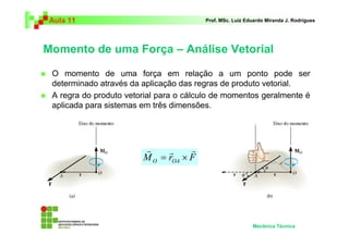 Aula 11 Prof. MSc. Luiz Eduardo Miranda J. Rodrigues 
Momento de uma Força – Análise Vetorial 
 O momento de uma força em relação a um ponto pode ser 
determinado através da aplicação das regras de produto vetorial. 
 A regra do produto vetorial para o cálculo de momentos geralmente é 
aplicada para sistemas em três dimensões. 
Mecânica Técnica 
r r r 
= × 
M r F O OA 
 