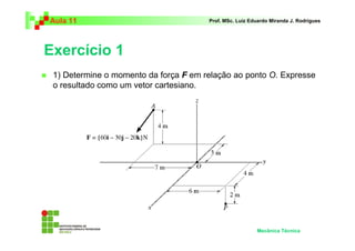 Aula 11 Prof. MSc. Luiz Eduardo Miranda J. Rodrigues 
Exercício 1 
 1) Determine o momento da força F em relação ao ponto O. Expresse 
o resultado como um vetor cartesiano. 
Mecânica Técnica 
 