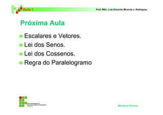 Aula 1 Prof. MSc. Luiz Eduardo Miranda J. Rodrigues 
Próxima Aula 
 Escalares e Vetores. 
 Lei dos Senos. 
 Lei dos Cossenos. 
 Regra do Paralelogramo 
Mecânica Técnica 
 