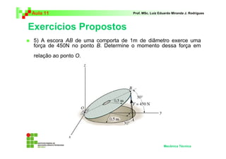 Aula 11 Prof. MSc. Luiz Eduardo Miranda J. Rodrigues 
Exercícios Propostos 
 5) A escora AB de uma comporta de 1m de diâmetro exerce uma 
força de 450N no ponto B. Determine o momento dessa força em 
relação ao ponto O. 
Mecânica Técnica 
 