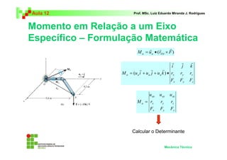 Aula 12 Prof. MSc. Luiz Eduardo Miranda J. Rodrigues 
Momento em Relação a um Eixo 
Específico – Formulação Matemática 
r r r 
= • × 
M u (r F) a a OA 
i j k 
r r r 
a a a a x y z 
F F F 
x y z 
u u u 
ax ay az 
r r r 
x y z 
Mecânica Técnica 
M u i u j u k 
r r r 
r r r 
= ( + + ) • 
x y z 
a 
F F F 
M = 
Calcular o Determinante 
 