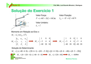 Aula 12 Prof. MSc. Luiz Eduardo Miranda J. Rodrigues 
Solução do Exercício 1 
Vetor Posição: 
r i j k OA 
r r r r 
Vetor Força: 
F ( 40i 20 j 10k ) = −3 + 4 + 6 
1 
N m 
1 0 0 
3 4 6 
− 
= − x M 
Mecânica Técnica 
v r r r 
= − + + 
Vetor Unitário: 
r r 
= 
u i x 
Momento em Relação ao Eixo x: 
r r r 
= • × 
M u (r F) x x OA 
u u u 
xx xy xz 
r r r 
x y z 
x y z 
x 
F F F 
M = 
1 0 0 
3 4 6 
= − x M 
40 20 10 
− 
0 
4 
20 
3 
40 
40 20 10 
− 
− 
Solução do Determinante: 
= [−(−40 ⋅ 4 ⋅ 0) − (20 ⋅ 6 ⋅1) − (10 ⋅ −3⋅ 0)] +[(1⋅ 4 ⋅10) + (0 ⋅ 6 ⋅ −40) + (0 ⋅ 3⋅ −20)] x M 
= [0 −120 − 0] +[−40 − 0 − 0] x M = [−120 + 40] x M = −80 x M 
Nm 
 