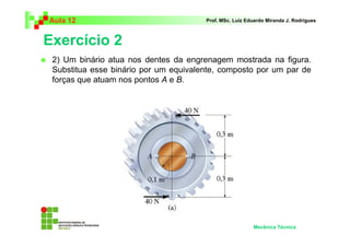 Aula 12 Prof. MSc. Luiz Eduardo Miranda J. Rodrigues 
Exercício 2 
 2) Um binário atua nos dentes da engrenagem mostrada na figura. 
Substitua esse binário por um equivalente, composto por um par de 
forças que atuam nos pontos A e B. 
Mecânica Técnica 
 