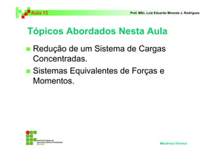 Aula 13 Prof. MSc. Luiz Eduardo Miranda J. Rodrigues 
Tópicos Abordados Nesta Aula 
 Redução de um Sistema de Cargas 
Concentradas. 
 Sistemas Equivalentes de Forças e 
Momentos. 
Mecânica Técnica 
 