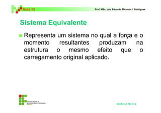 Aula 13 Prof. MSc. Luiz Eduardo Miranda J. Rodrigues 
Sistema Equivalente 
 Representa um sistema no qual a força e o 
momento resultantes produzam na 
estrutura o mesmo efeito que o 
carregamento original aplicado. 
Mecânica Técnica 
 