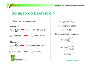 Aula 13 Prof. MSc. Luiz Eduardo Miranda J. Rodrigues 
Solução do Exercício 1 
 
 
F 
Ry 
F 
 
 
882,8 
Mecânica Técnica 
=Σ Rx x F F = −100 − 400 ⋅ cos 45° Rx F 
= −382,8 Rx F = 382,8 Rx F 
N N 
=Σ Ry y F F F = −600 − 400 ⋅ sen45° Ry 
= −882,8 Ry F = 882,8 Ry F 
2 2 ( ) ( ) R Rx Ry F = F + F 
2 2 = (382,8) + (882,8) R F 
= 962 R F 
  
  
= 
Rx 
θ arctg 
 
 
= 
382,8 
θ arctg 
θ = 66,6° 
Cálculo da força resultante: 
No eixo x: 
No eixo y: 
N 
N 
N 
Direção da força resultante: 
 